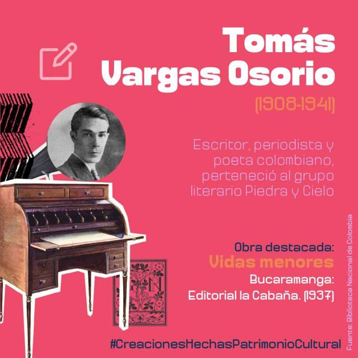 Tomás Vargas Osorio (1908-1941) fue un escritor, periodista y poeta colombiano, perteneció al grupo literario Piedra y Cielo.  Obra destacada:  Vidas menores. Bucaramanga: Editorial la Cabaña. (1937)